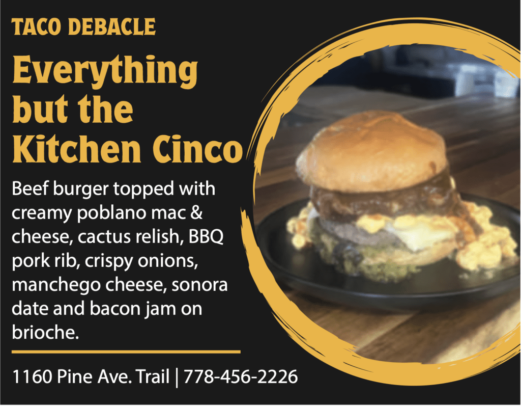 TACO DEBACLE Everything but the Kitchen Cinco Beef burger topped with creamy poblano mac & cheese, cactus relish, BBQ pork rib, crispy onions, manchego cheese, sonora date and bacon jam on brioche. 1160 Pine Ave. Trail | 778-456-2226